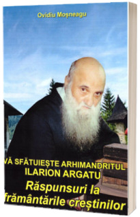 Va sfatuieste Arhimandritul Ilarion Argatu: Raspunsuri la framantarile crestinilor