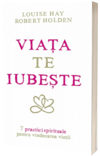 Viata te iubeste - 7 practici spirituale pentru vindecarea vietii