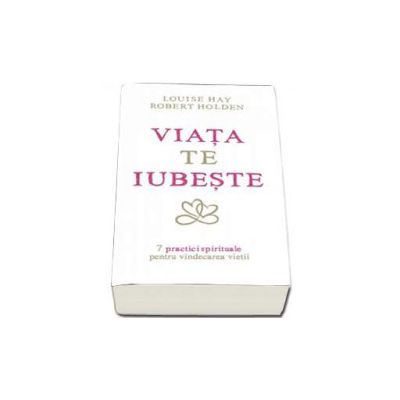Viata te iubeste - 7 Practici spirituale pentru vindecarea vietii. Viata te iubeste, iar tu ai puterea de a-ti crea viata pe care o iubesti (Louise L. Hay)